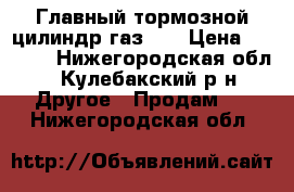 Главный тормозной цилиндр газ 53 › Цена ­ 1 800 - Нижегородская обл., Кулебакский р-н Другое » Продам   . Нижегородская обл.